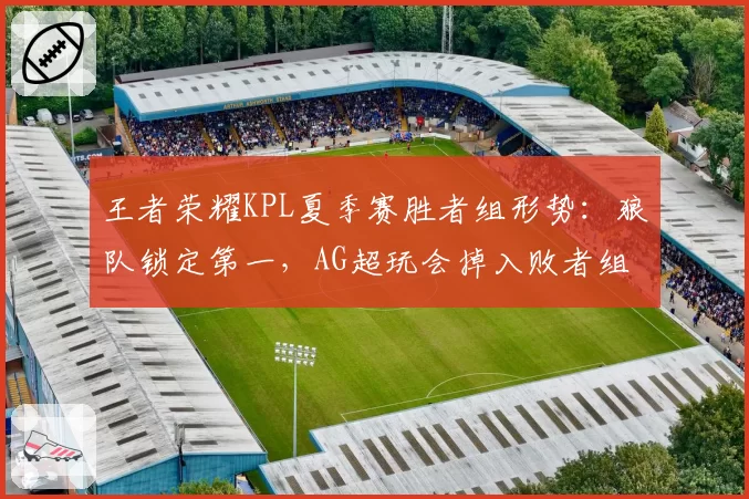 王者荣耀KPL夏季赛胜者组形势：狼队锁定第一，AG超玩会掉入败者组边缘