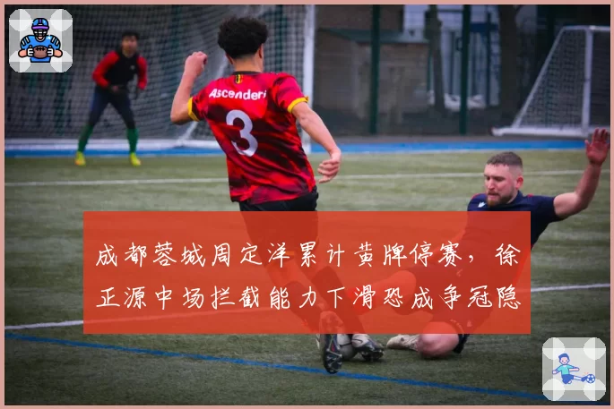 成都蓉城周定洋累计黄牌停赛，徐正源中场拦截能力下滑恐成争冠隐患