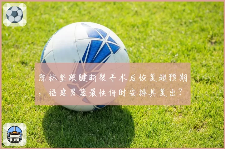 陈林坚跟腱断裂手术后恢复超预期,福建男篮最快何时安排其复出?