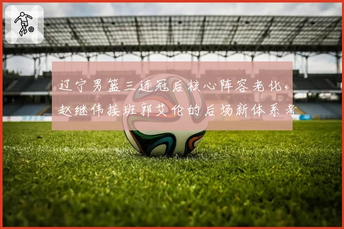 辽宁男篮三连冠后核心阵容老化，赵继伟接班郭艾伦的后场新体系考验