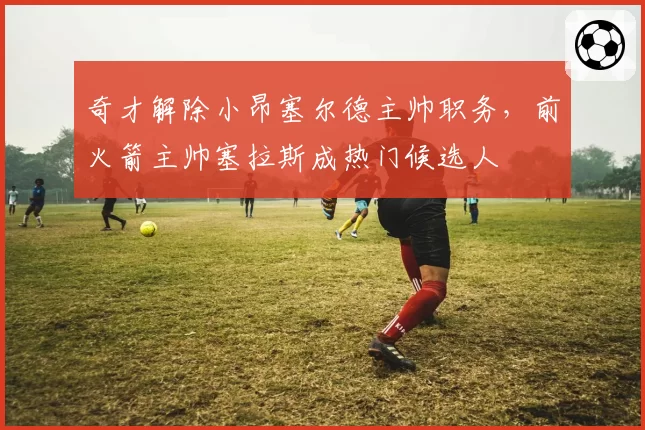 奇才解除小昂塞尔德主帅职务，前火箭主帅塞拉斯成热门候选人