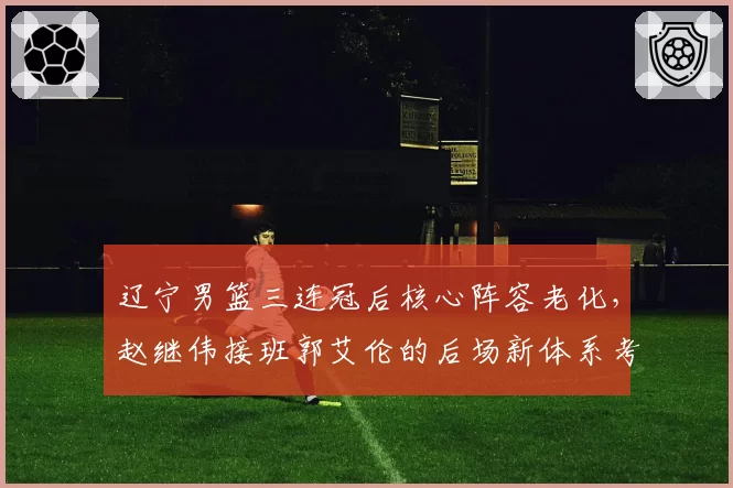 辽宁男篮三连冠后核心阵容老化，赵继伟接班郭艾伦的后场新体系考验