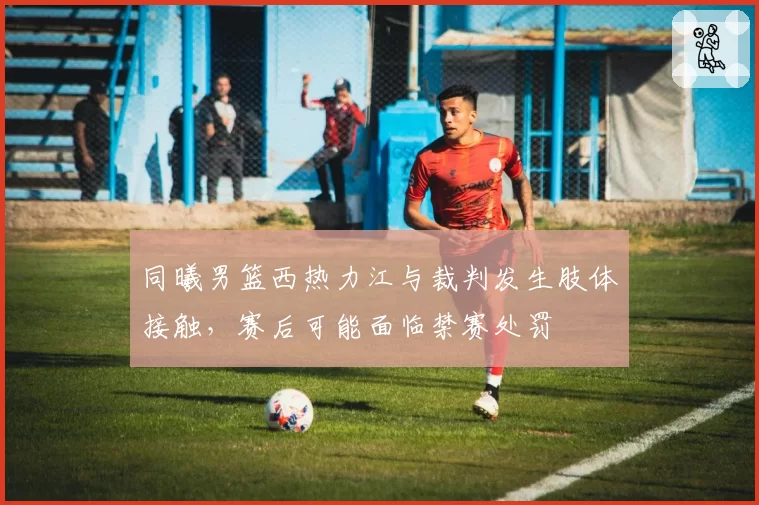 同曦男篮西热力江与裁判发生肢体接触,赛后可能面临禁赛处罚