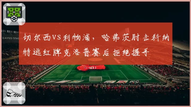 切尔西vs利物浦，哈弗茨肘击科纳特逃红牌克洛普赛后拒绝握手