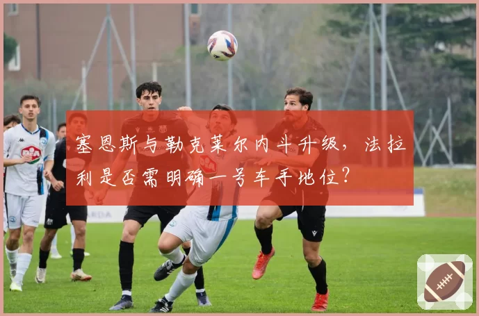 塞恩斯与勒克莱尔内斗升级，法拉利是否需明确一号车手地位？