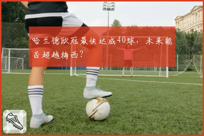哈兰德欧冠最快达成40球，未来能否超越梅西？