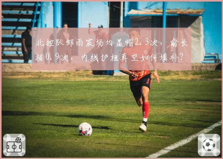 北控队邹雨宸场均盖帽2.3次,俞长栋0.9次,内线护框真空如何填补?