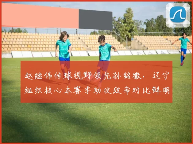赵继伟传球视野领先孙铭徽，辽宁组织核心本赛季助攻效率对比鲜明