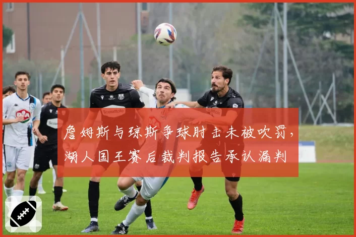詹姆斯与琼斯争球肘击未被吹罚，湖人国王赛后裁判报告承认漏判