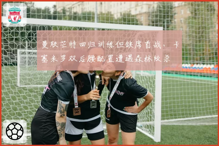曼联芒特回归训练但缺席首战，卡塞米罗双后腰配置遭遇森林绞杀