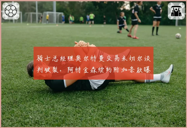 骑士总经理奥尔特曼交易米切尔谈判破裂，阿特金森续约附加条款曝光