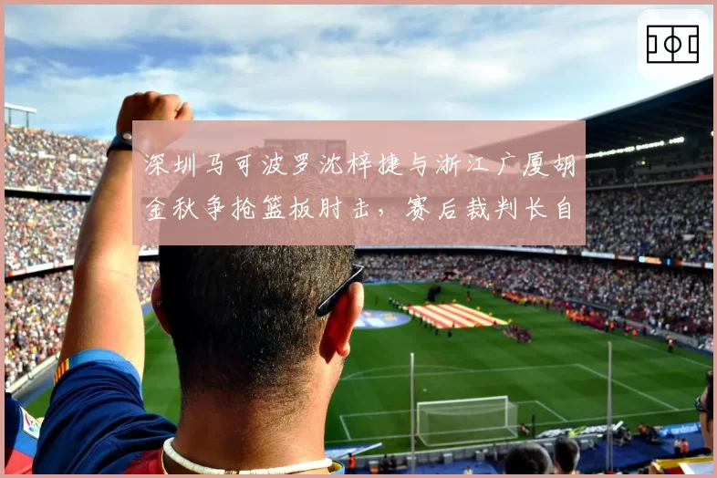 深圳马可波罗沈梓捷与浙江广厦胡金秋争抢篮板肘击，赛后裁判长自认误判