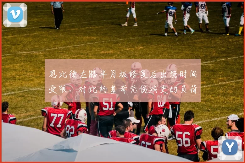 恩比德左膝半月板修复后出场时间受限，对比约基奇无伤病史的负荷管理策略