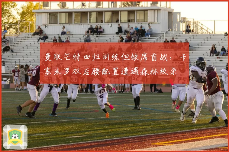 曼联芒特回归训练但缺席首战,卡塞米罗双后腰配置遭遇森林绞杀