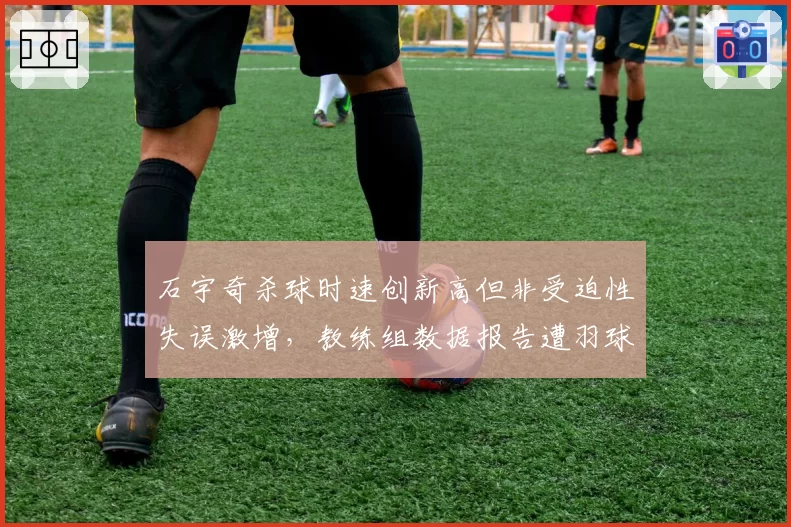 石宇奇杀球时速创新高但非受迫性失误激增，教练组数据报告遭羽球迷集体嘲讽