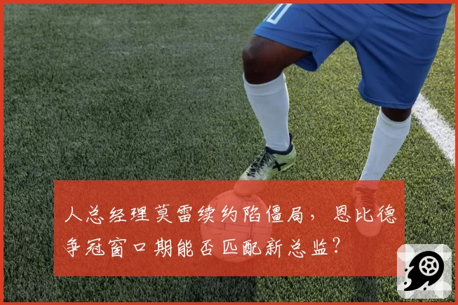 人总经理莫雷续约陷僵局，恩比德争冠窗口期能否匹配新总监？