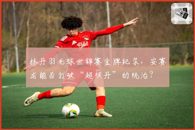 林丹羽毛球世锦赛金牌纪录,安赛龙能否打破“超级丹”的统治?