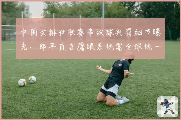中国女排世联赛争议球判罚细节曝光,郎平直言鹰眼系统需全球统一校准