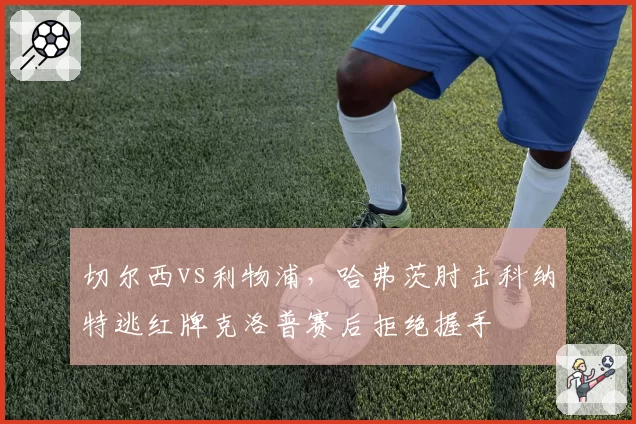 切尔西vs利物浦，哈弗茨肘击科纳特逃红牌克洛普赛后拒绝握手