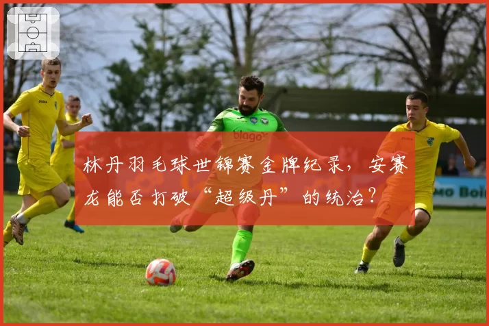 林丹羽毛球世锦赛金牌纪录,安赛龙能否打破“超级丹”的统治?