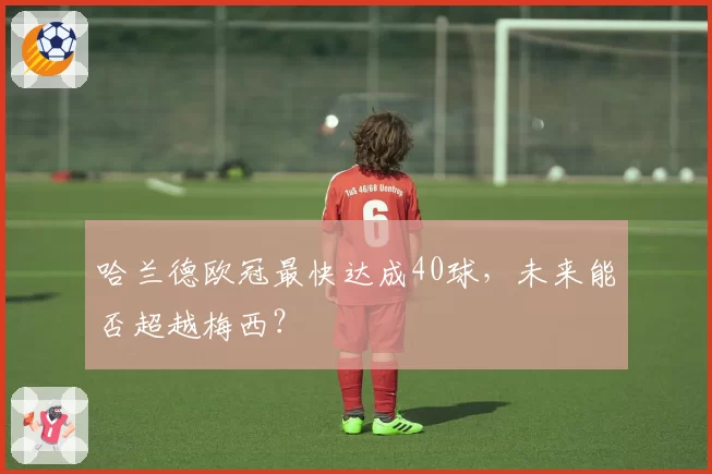 哈兰德欧冠最快达成40球,未来能否超越梅西?