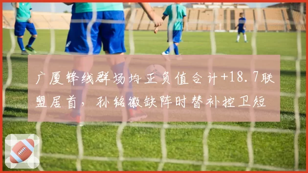 广厦锋线群场均正负值合计+18.7联盟居首，孙铭徽缺阵时替补控卫短板屡遭针对__br_