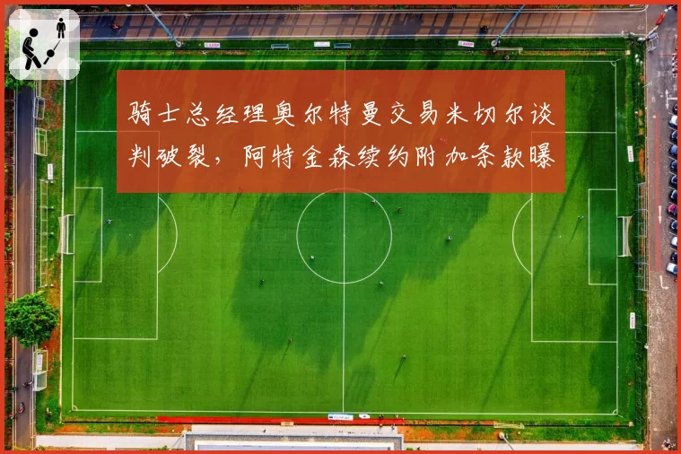 骑士总经理奥尔特曼交易米切尔谈判破裂，阿特金森续约附加条款曝光
