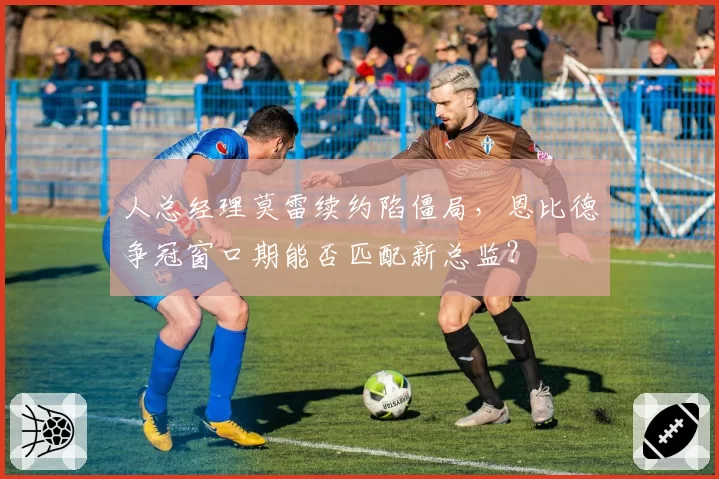 人总经理莫雷续约陷僵局，恩比德争冠窗口期能否匹配新总监？