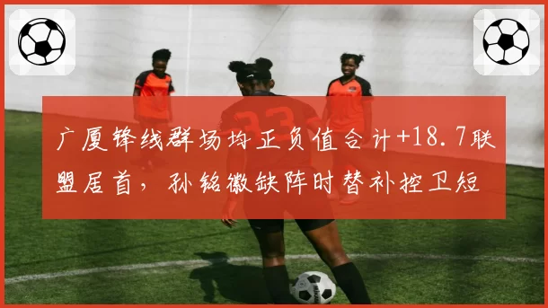 广厦锋线群场均正负值合计+18.7联盟居首,孙铭徽缺阵时替补控卫短板屡遭针对__br_